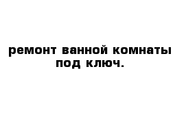 ремонт ванной комнаты под ключ.